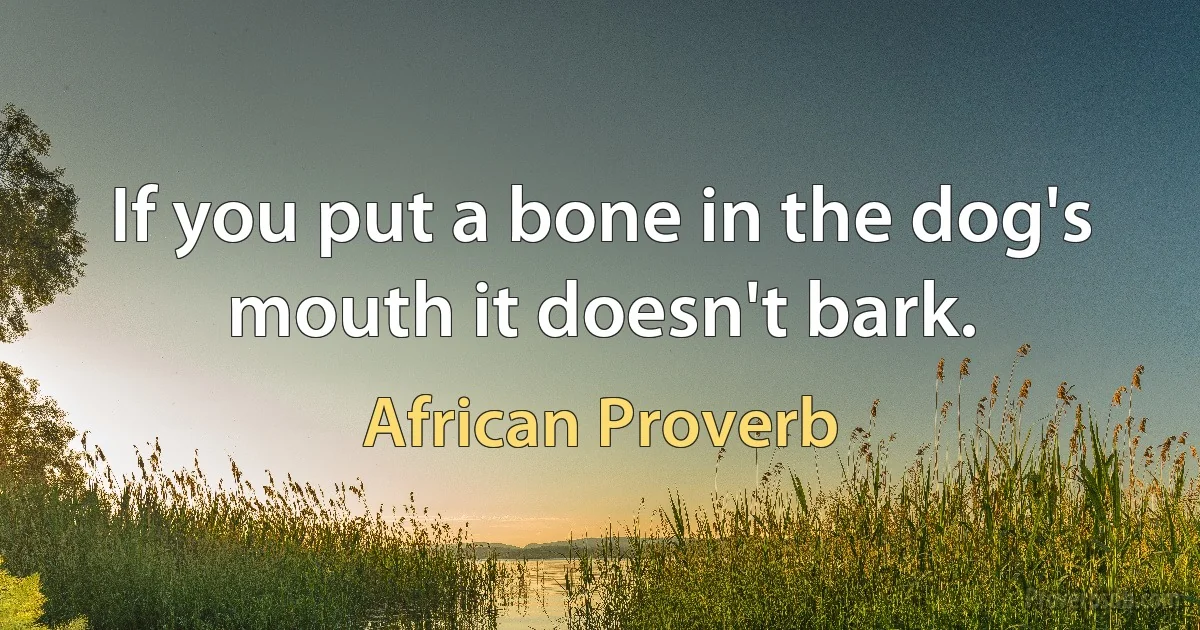 If you put a bone in the dog's mouth it doesn't bark. (African Proverb)