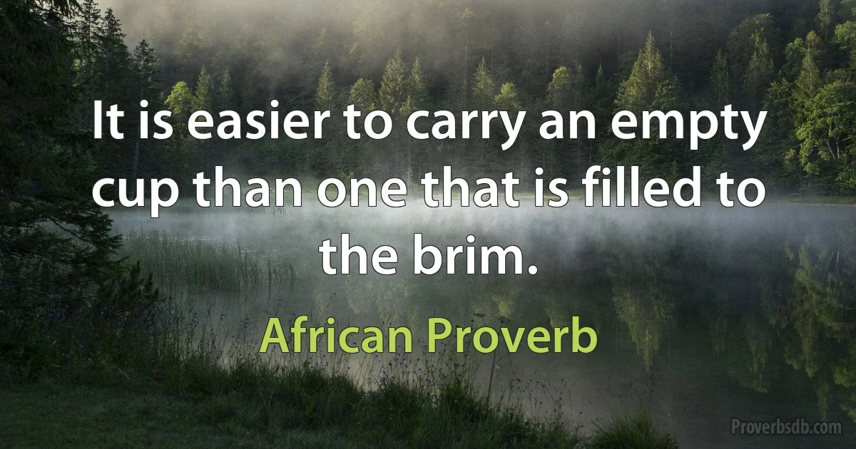 It is easier to carry an empty cup than one that is filled to the brim. (African Proverb)