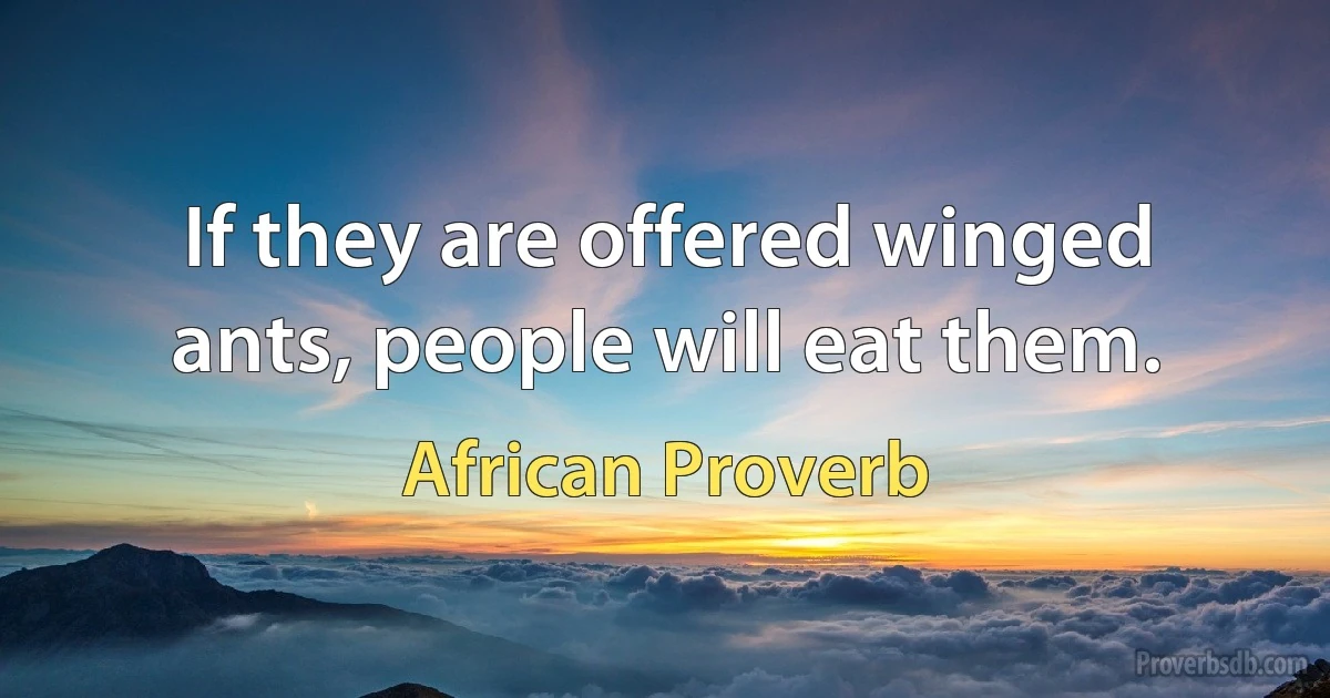 If they are offered winged ants, people will eat them. (African Proverb)