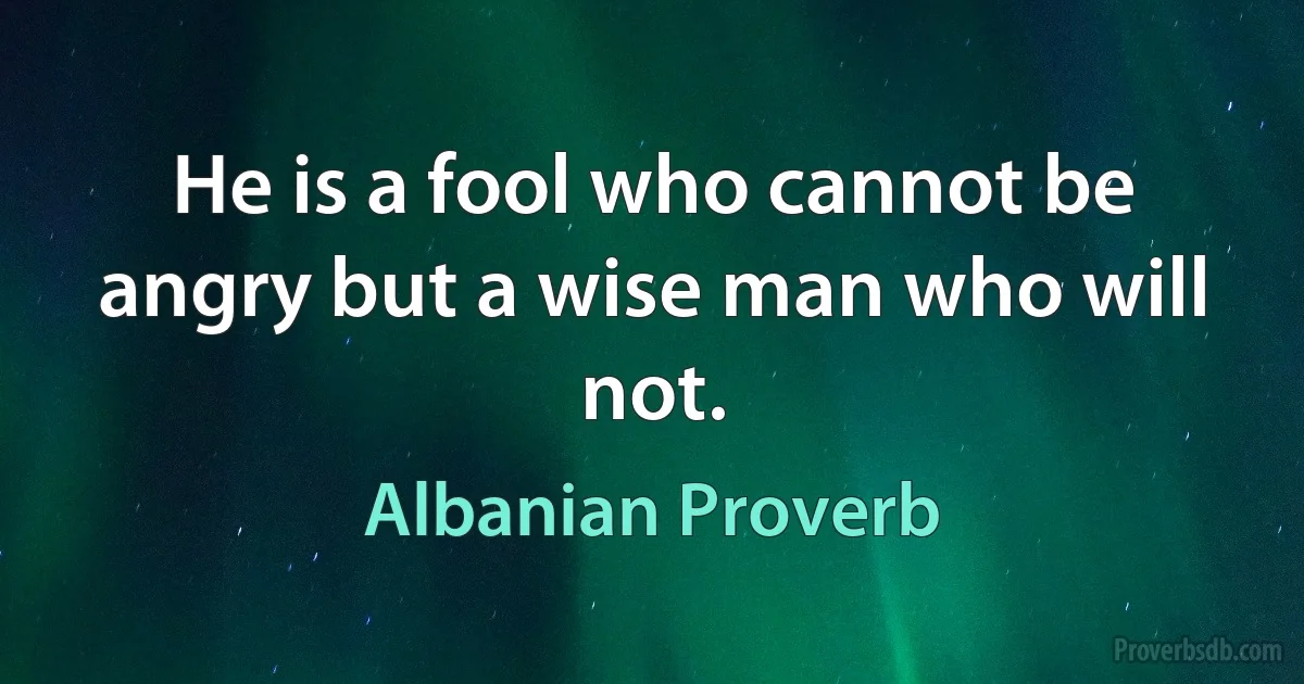 He is a fool who cannot be angry but a wise man who will not. (Albanian Proverb)