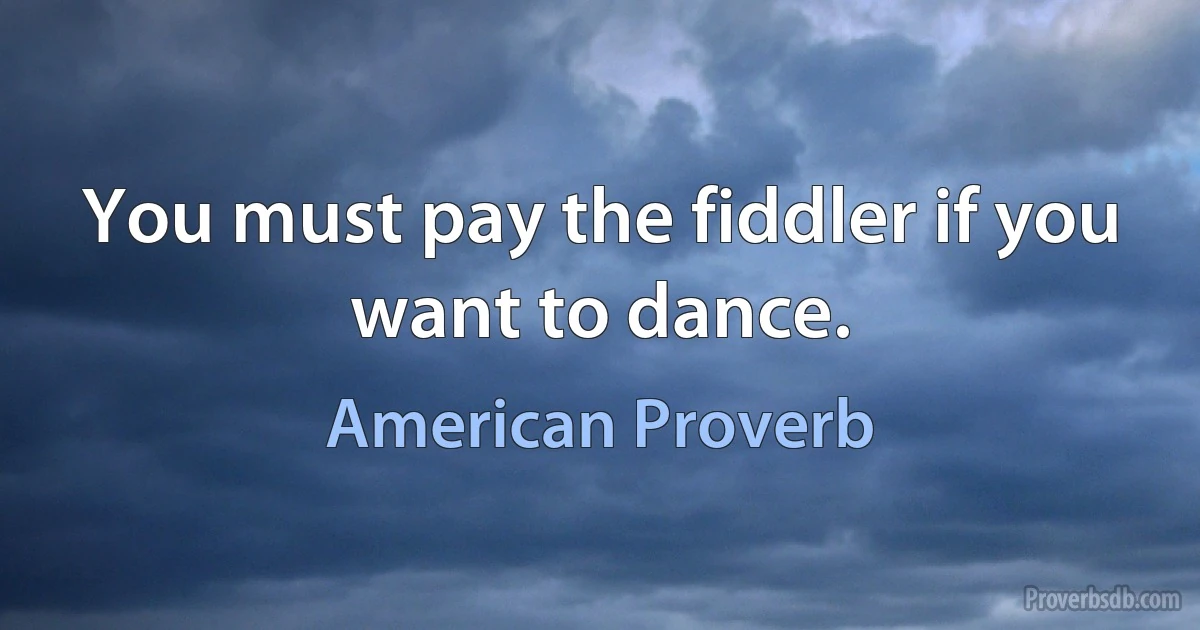 You must pay the fiddler if you want to dance. (American Proverb)