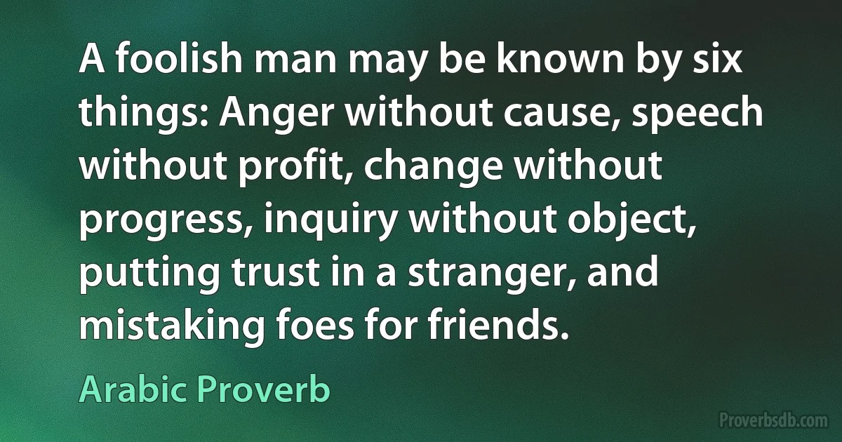 A foolish man may be known by six things: Anger without cause, speech without profit, change without progress, inquiry without object, putting trust in a stranger, and mistaking foes for friends. (Arabic Proverb)