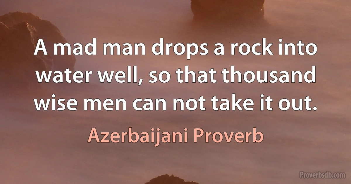 A mad man drops a rock into water well, so that thousand wise men can not take it out. (Azerbaijani Proverb)