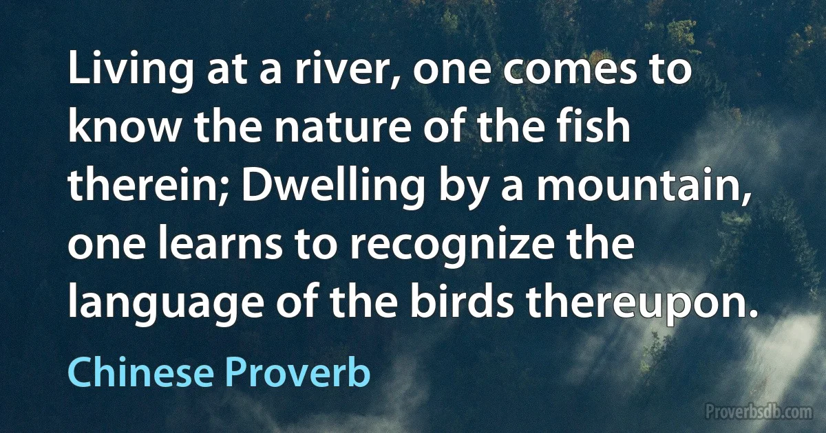 Living at a river, one comes to know the nature of the fish therein; Dwelling by a mountain, one learns to recognize the language of the birds thereupon. (Chinese Proverb)