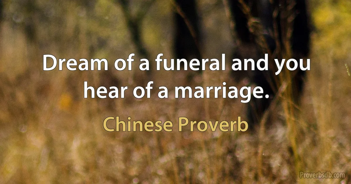 Dream of a funeral and you hear of a marriage. (Chinese Proverb)