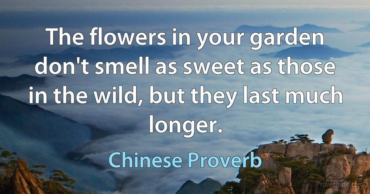 The flowers in your garden don't smell as sweet as those in the wild, but they last much longer. (Chinese Proverb)