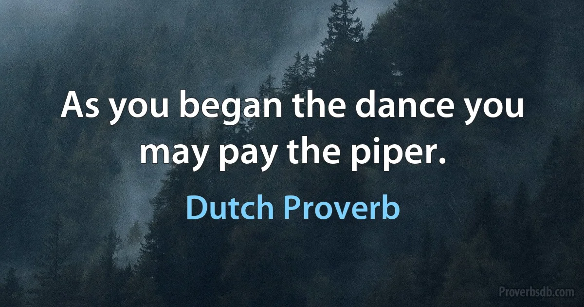 As you began the dance you may pay the piper. (Dutch Proverb)