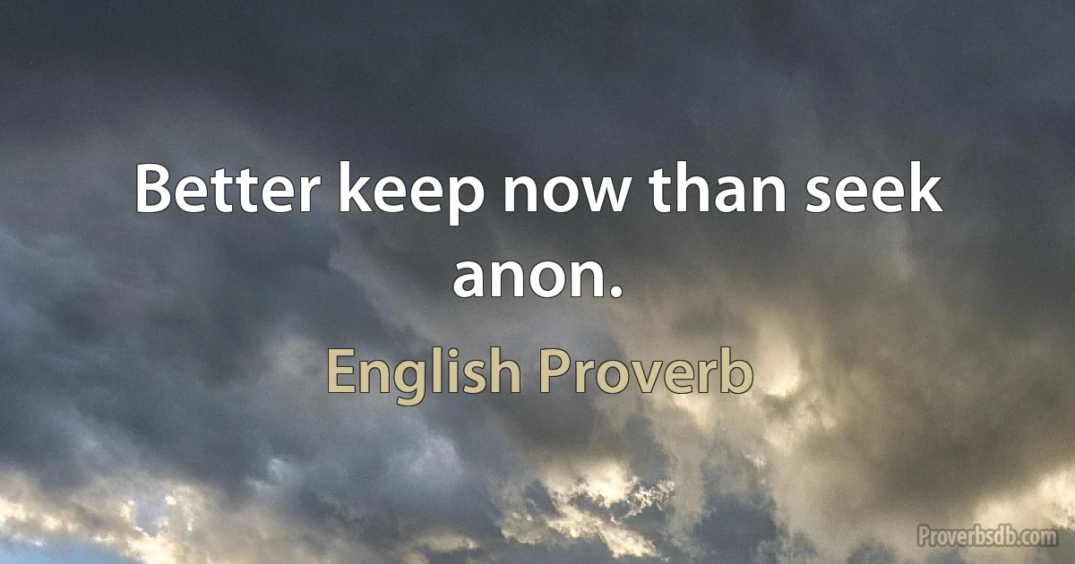 Better keep now than seek anon. (English Proverb)