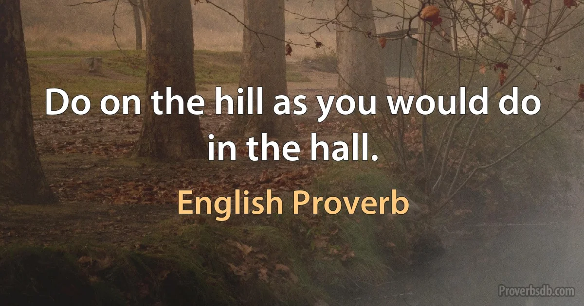 Do on the hill as you would do in the hall. (English Proverb)