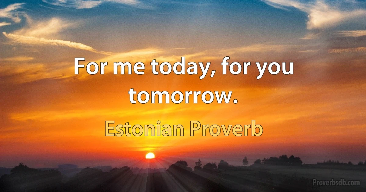 For me today, for you tomorrow. (Estonian Proverb)