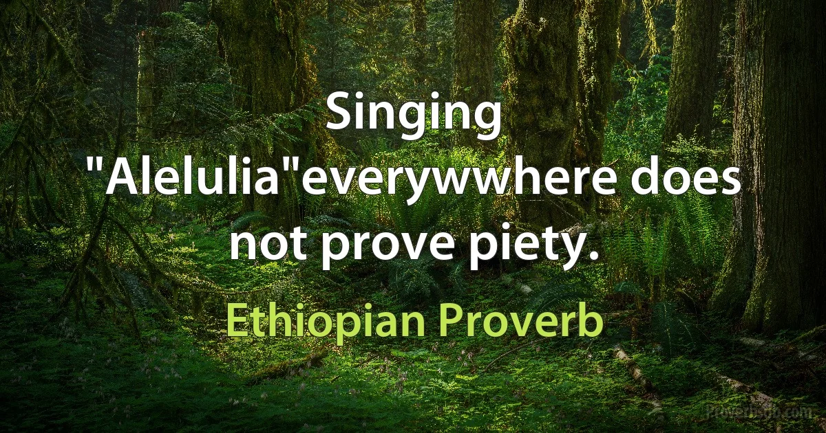 Singing "Alelulia"everywwhere does not prove piety. (Ethiopian Proverb)