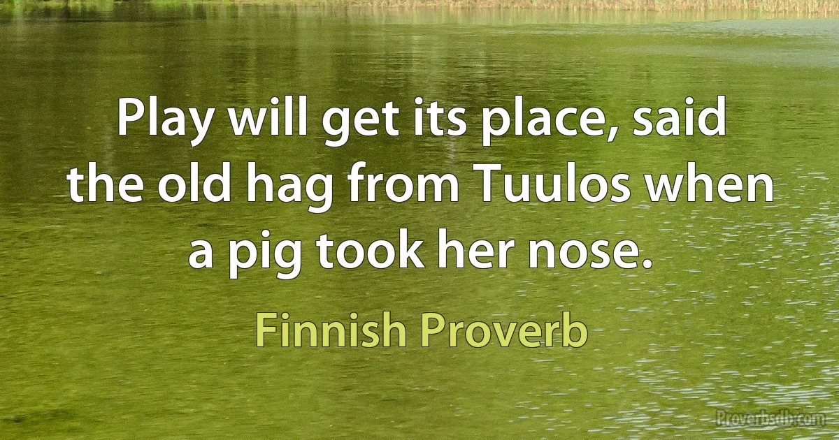 Play will get its place, said the old hag from Tuulos when a pig took her nose. (Finnish Proverb)