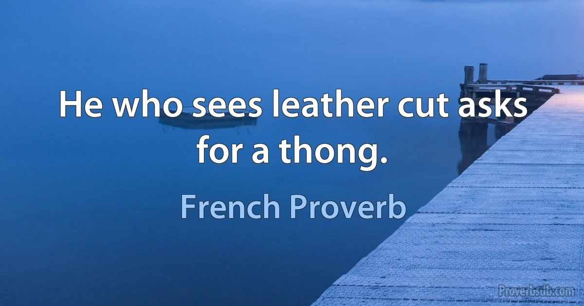 He who sees leather cut asks for a thong. (French Proverb)