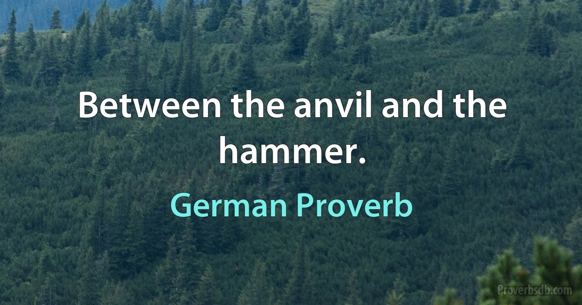 Between the anvil and the hammer. (German Proverb)