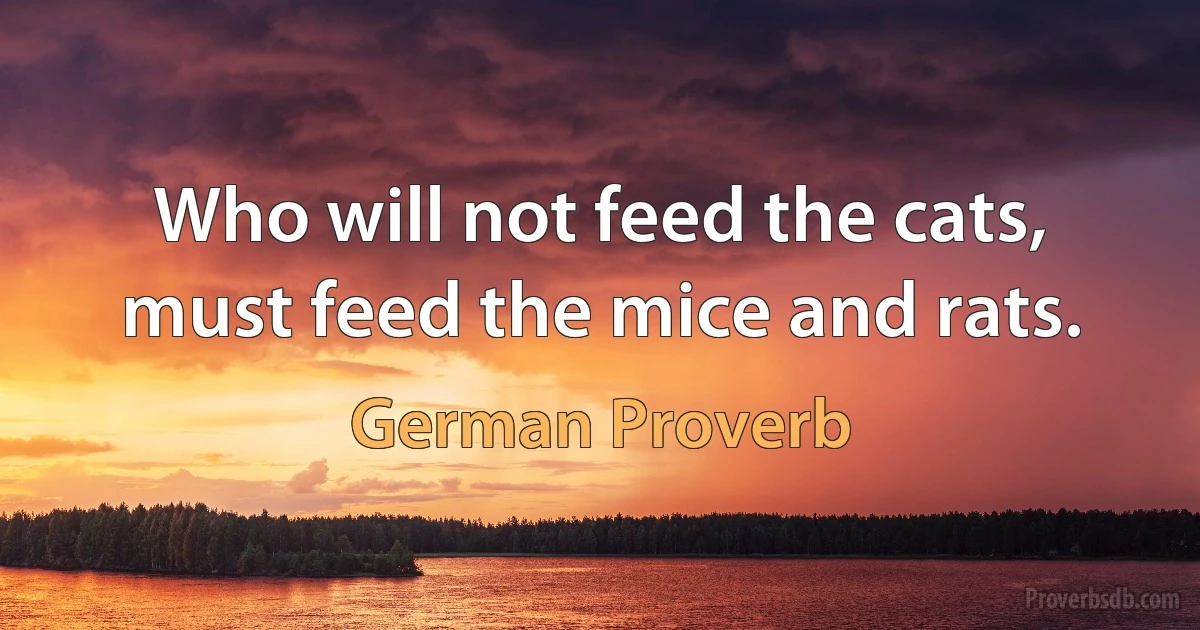 Who will not feed the cats, must feed the mice and rats. (German Proverb)