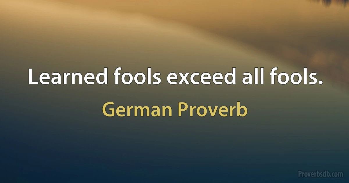 Learned fools exceed all fools. (German Proverb)