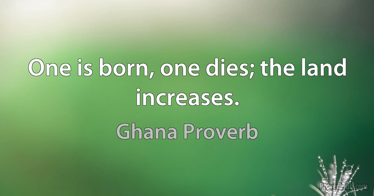 One is born, one dies; the land increases. (Ghana Proverb)