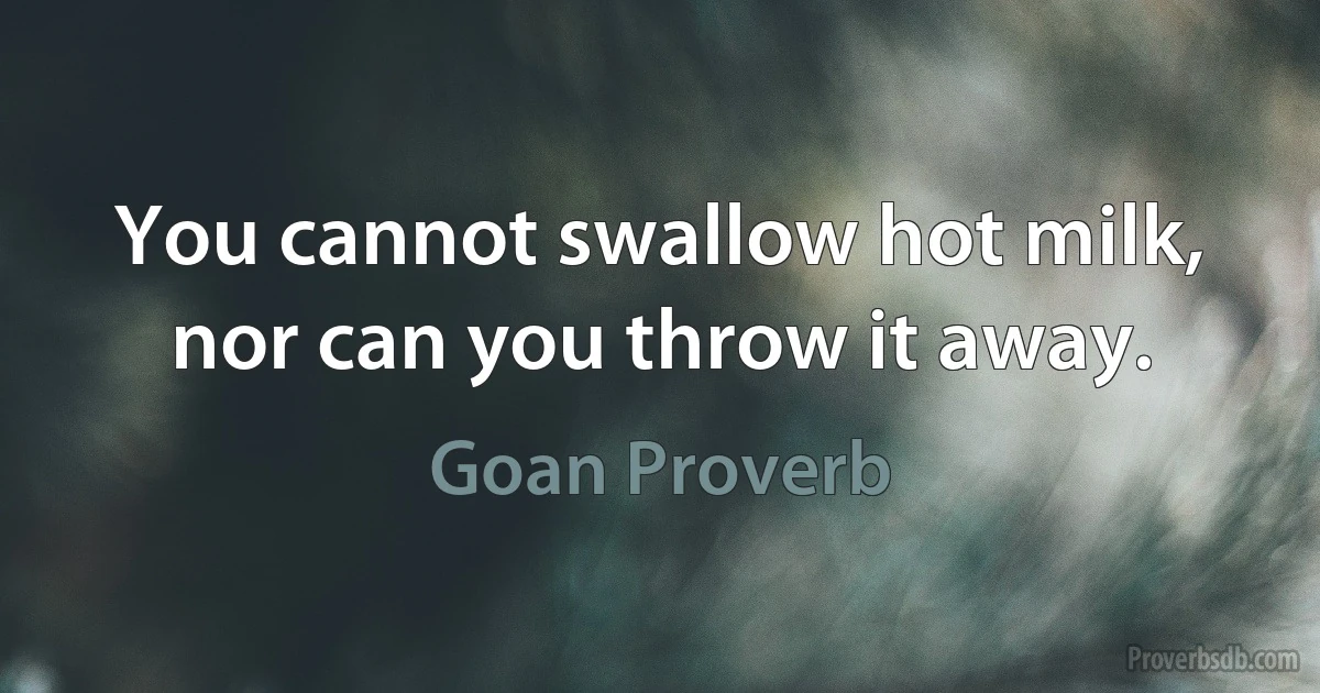 You cannot swallow hot milk, nor can you throw it away. (Goan Proverb)