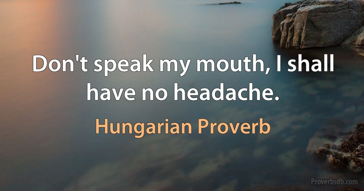 Don't speak my mouth, I shall have no headache. (Hungarian Proverb)