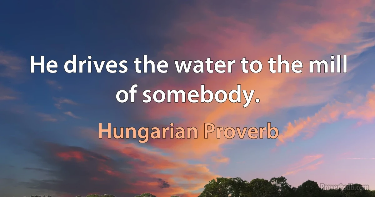 He drives the water to the mill of somebody. (Hungarian Proverb)