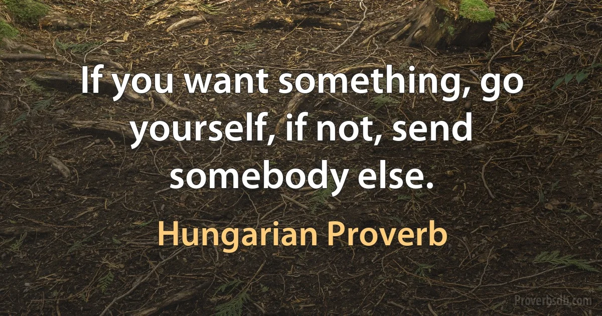 If you want something, go yourself, if not, send somebody else. (Hungarian Proverb)