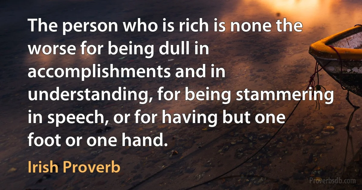 The person who is rich is none the worse for being dull in accomplishments and in understanding, for being stammering in speech, or for having but one foot or one hand. (Irish Proverb)