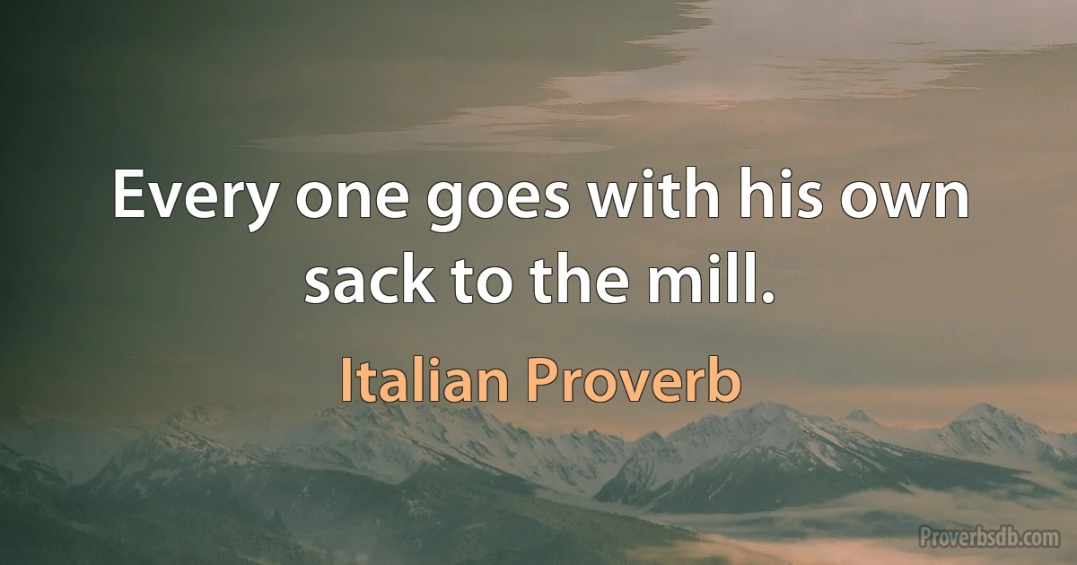 Every one goes with his own sack to the mill. (Italian Proverb)