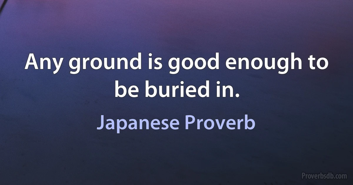 Any ground is good enough to be buried in. (Japanese Proverb)