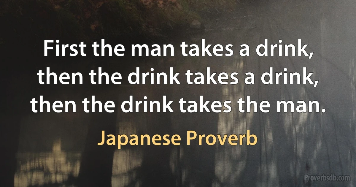 First the man takes a drink, then the drink takes a drink, then the drink takes the man. (Japanese Proverb)