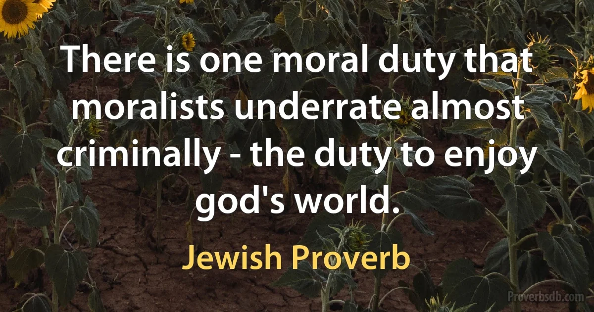 There is one moral duty that moralists underrate almost criminally - the duty to enjoy god's world. (Jewish Proverb)