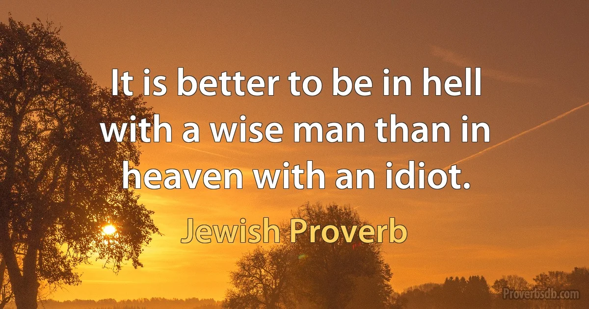 It is better to be in hell with a wise man than in heaven with an idiot. (Jewish Proverb)