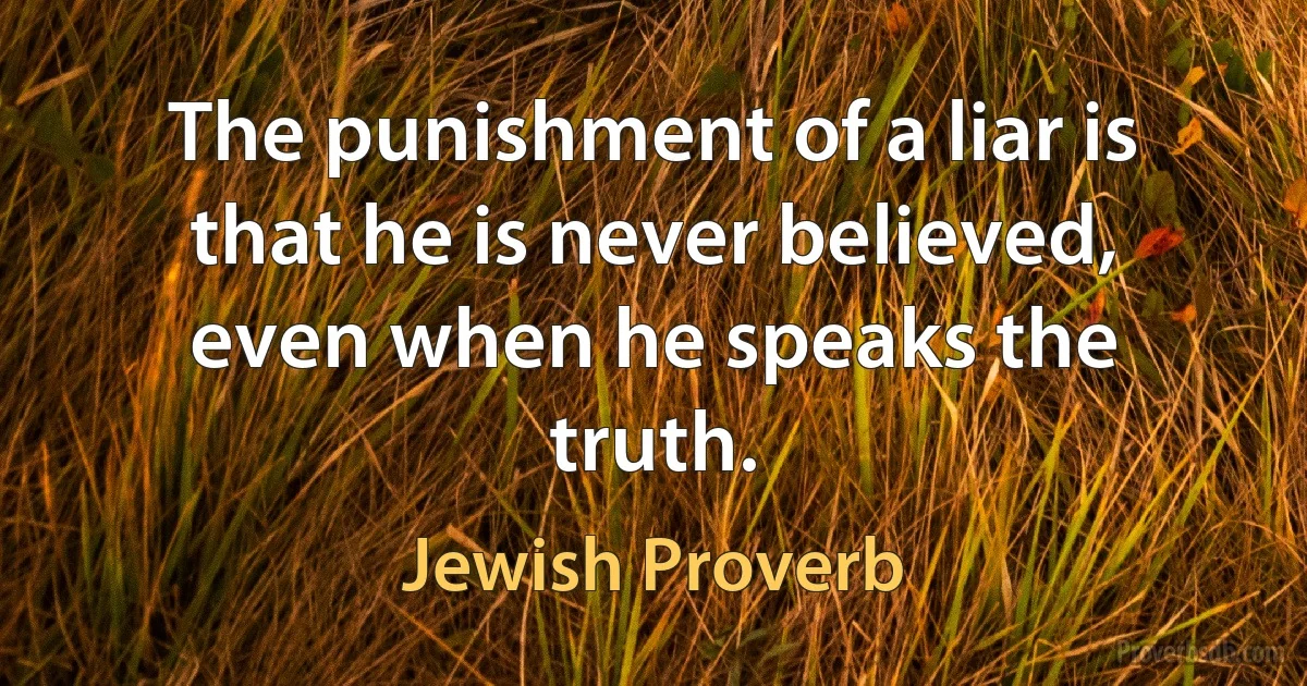 The punishment of a liar is that he is never believed, even when he speaks the truth. (Jewish Proverb)