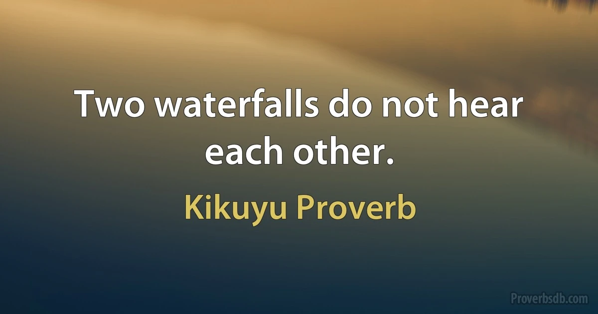 Two waterfalls do not hear each other. (Kikuyu Proverb)