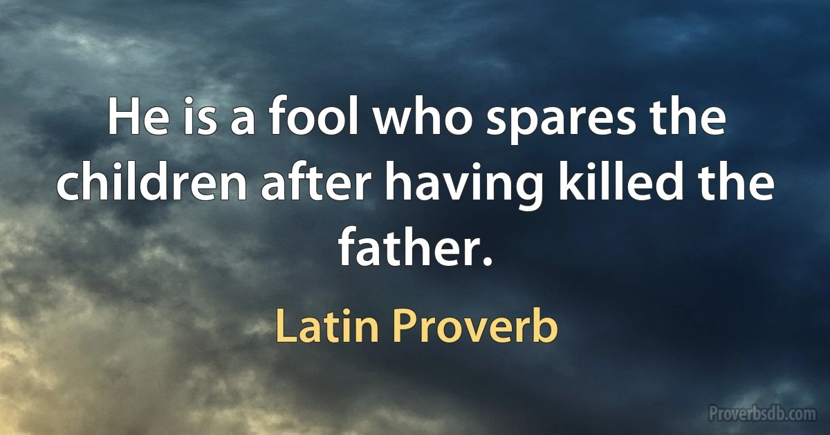 He is a fool who spares the children after having killed the father. (Latin Proverb)