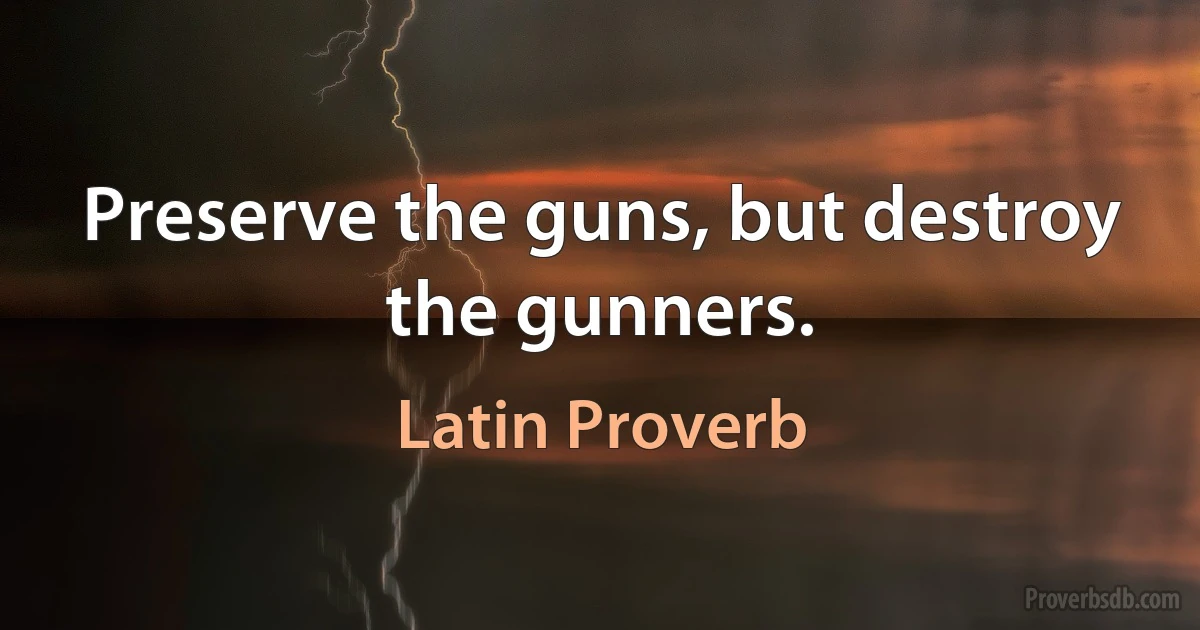 Preserve the guns, but destroy the gunners. (Latin Proverb)