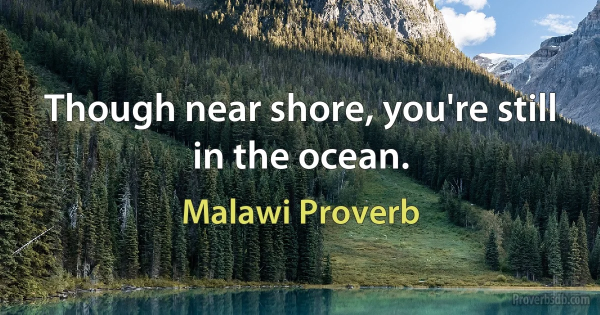 Though near shore, you're still in the ocean. (Malawi Proverb)