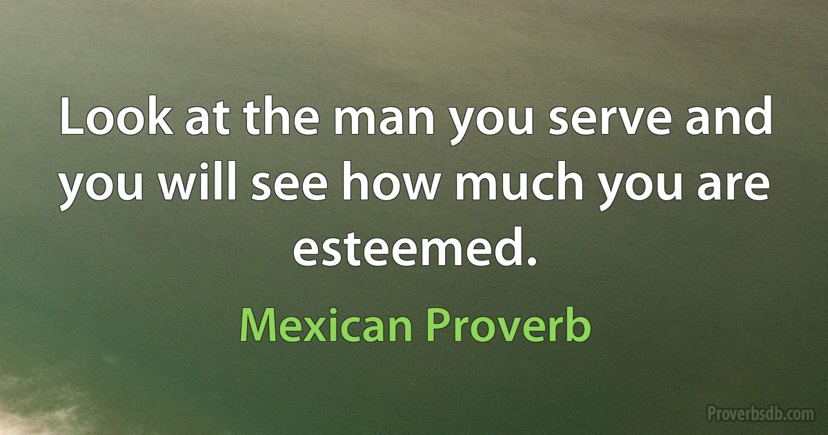 Look at the man you serve and you will see how much you are esteemed. (Mexican Proverb)