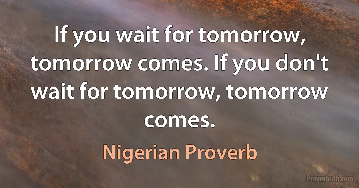 If you wait for tomorrow, tomorrow comes. If you don't wait for tomorrow, tomorrow comes. (Nigerian Proverb)