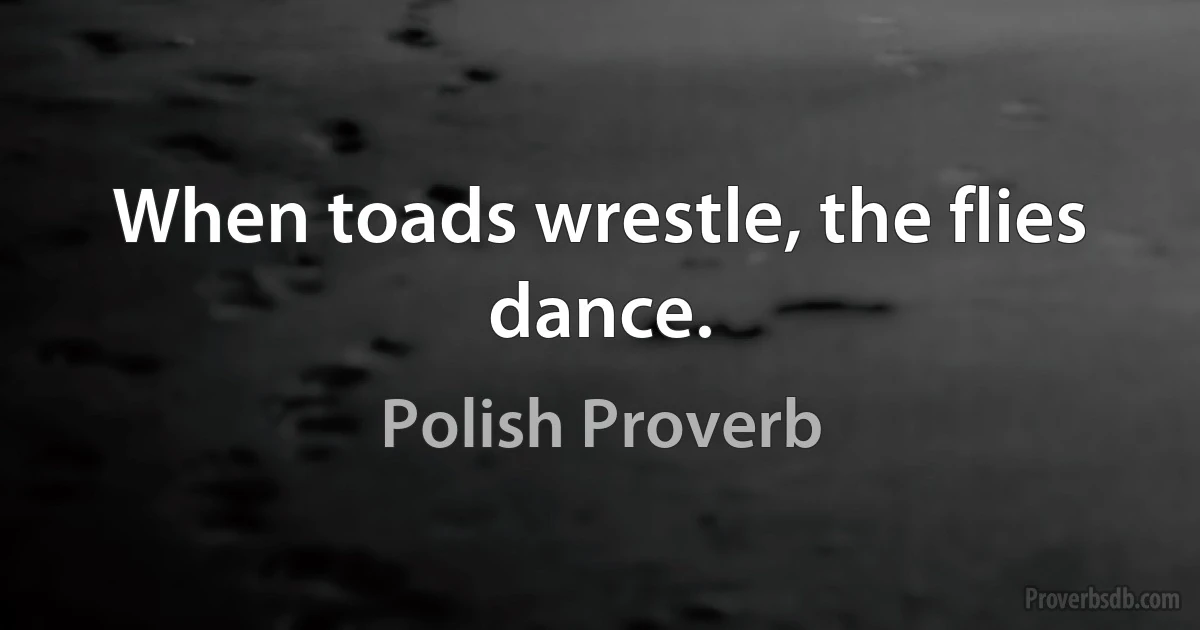 When toads wrestle, the flies dance. (Polish Proverb)