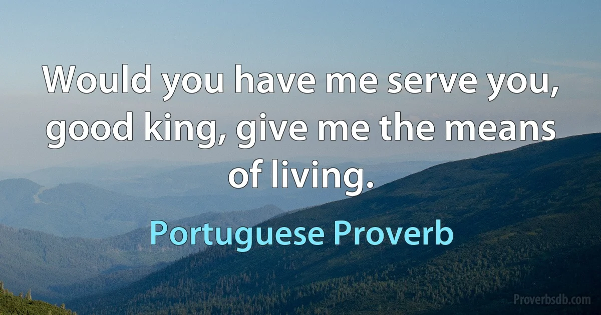 Would you have me serve you, good king, give me the means of living. (Portuguese Proverb)