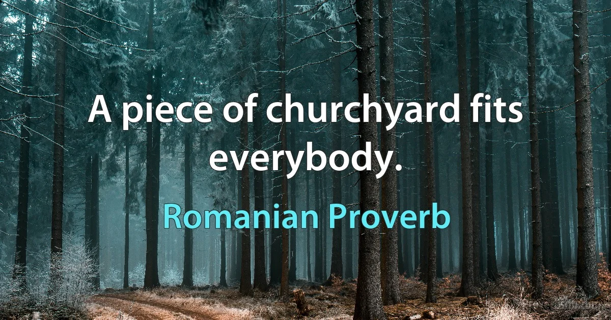 A piece of churchyard fits everybody. (Romanian Proverb)