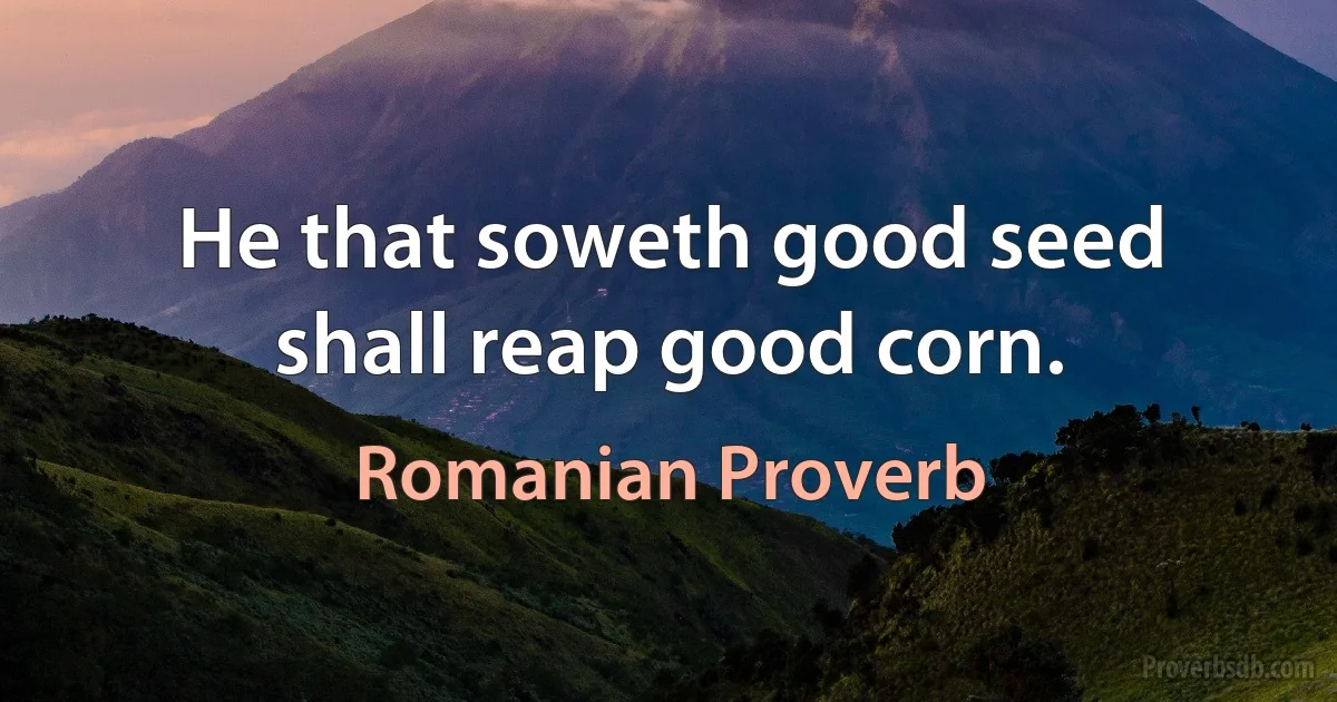 He that soweth good seed shall reap good corn. (Romanian Proverb)