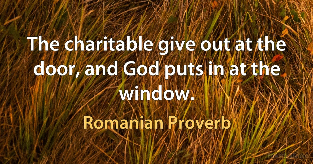 The charitable give out at the door, and God puts in at the window. (Romanian Proverb)