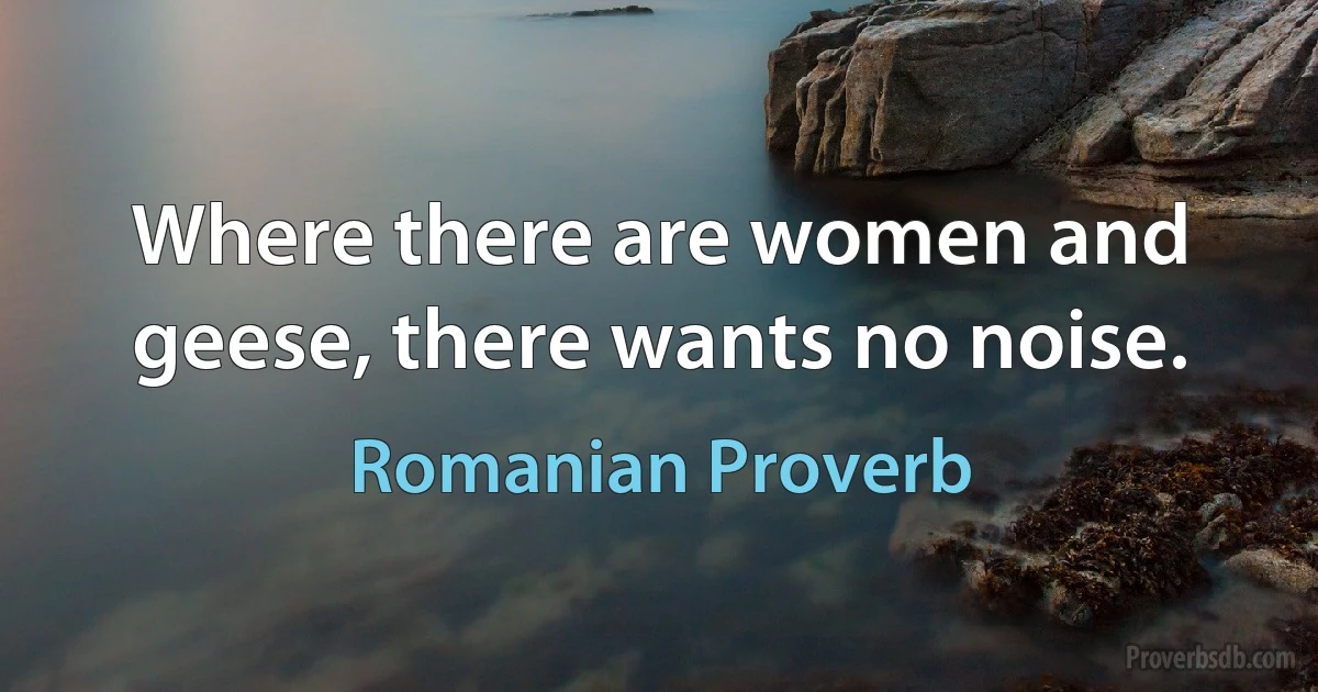 Where there are women and geese, there wants no noise. (Romanian Proverb)