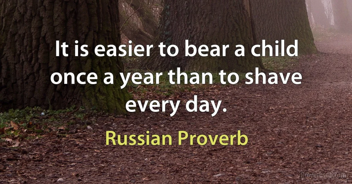 It is easier to bear a child once a year than to shave every day. (Russian Proverb)