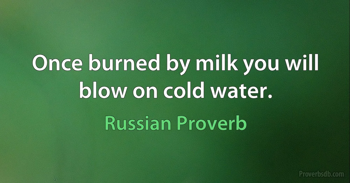 Once burned by milk you will blow on cold water. (Russian Proverb)