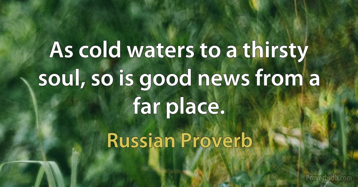 As cold waters to a thirsty soul, so is good news from a far place. (Russian Proverb)