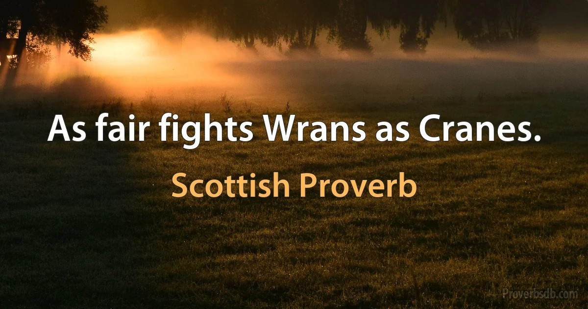 As fair fights Wrans as Cranes. (Scottish Proverb)