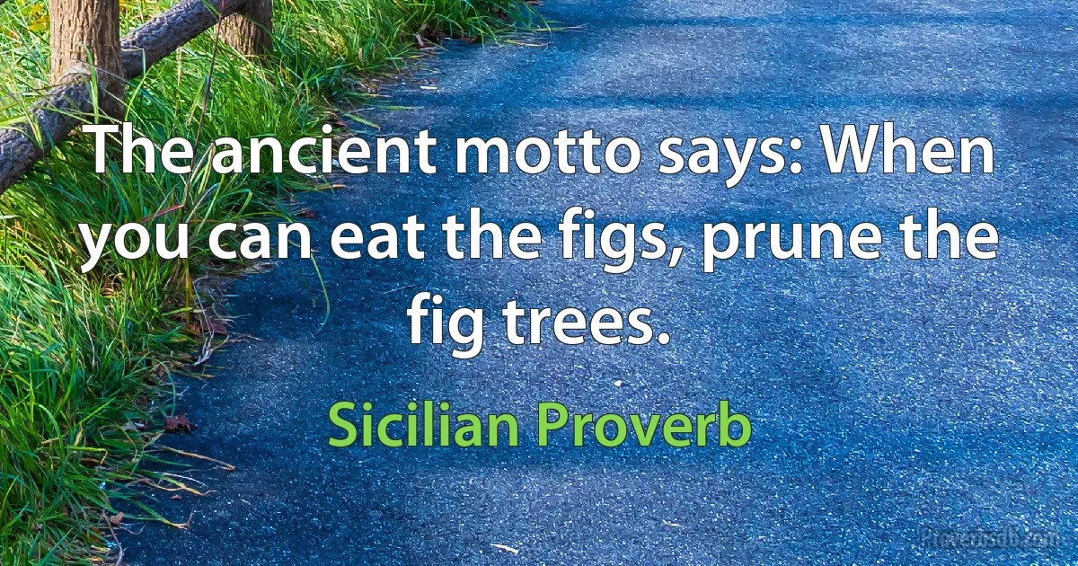 The ancient motto says: When you can eat the figs, prune the fig trees. (Sicilian Proverb)