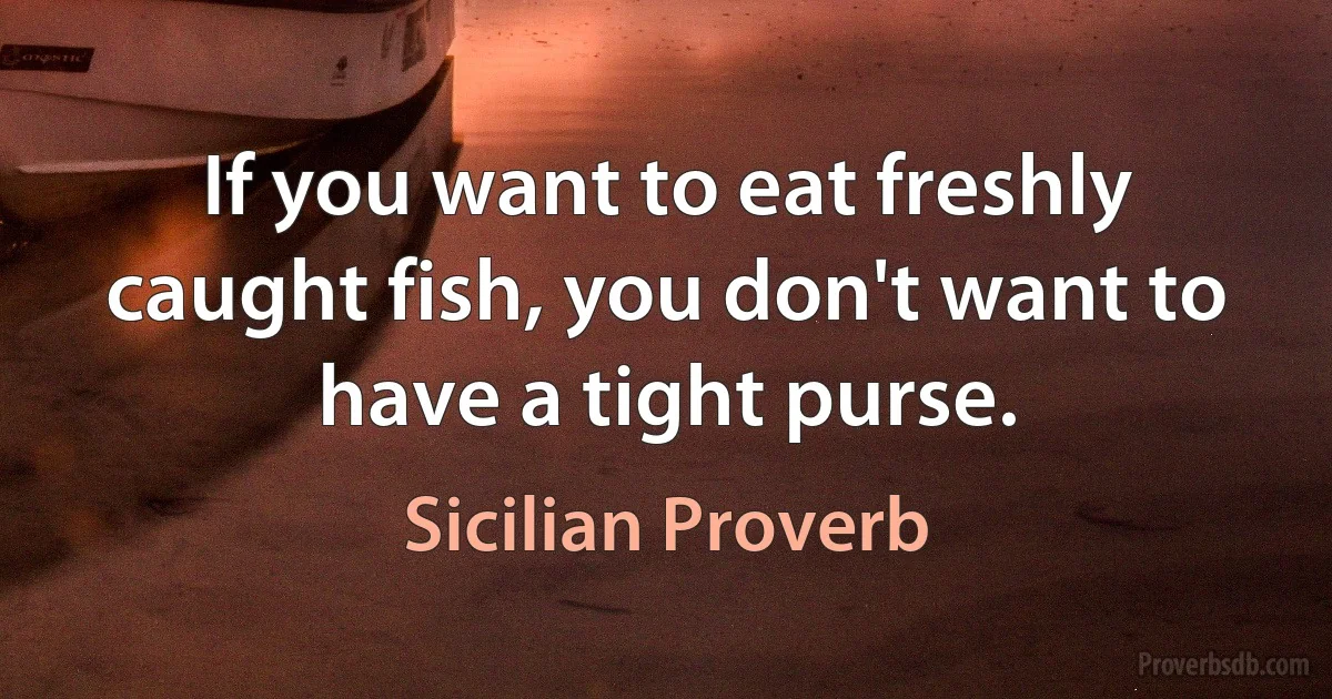 If you want to eat freshly caught fish, you don't want to have a tight purse. (Sicilian Proverb)